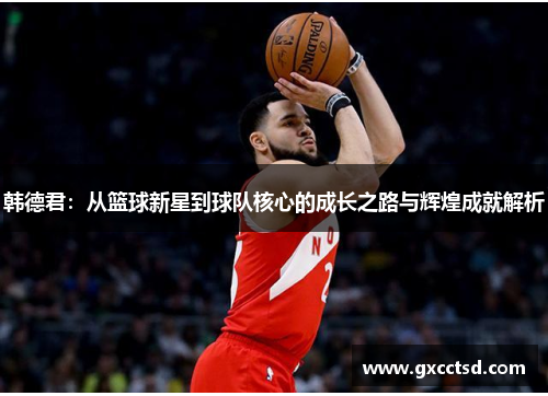 韩德君：从篮球新星到球队核心的成长之路与辉煌成就解析