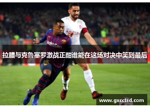 拉腊与克鲁塞罗激战正酣谁能在这场对决中笑到最后